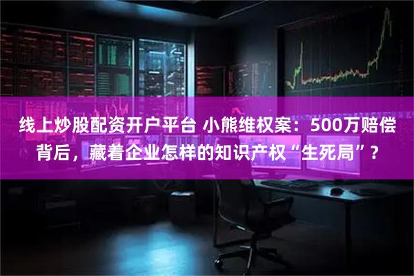 线上炒股配资开户平台 小熊维权案：500万赔偿背后，藏着企业怎样的知识产权“生死局”？