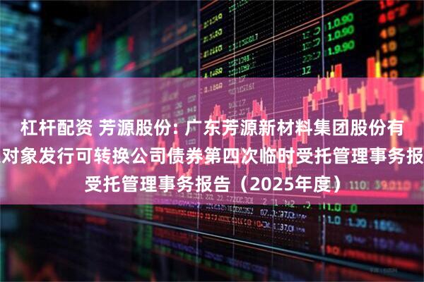 杠杆配资 芳源股份: 广东芳源新材料集团股份有限公司向不特定对象发行可转换公司债券第四次临时受托管理事务报告（2025年度）
