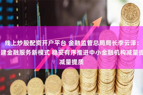 线上炒股配资开户平台 金融监管总局局长李云泽： 构建金融服务新模式 稳妥有序推进中小金融机构减量提质
