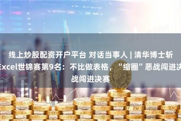 线上炒股配资开户平台 对话当事人 | 清华博士斩获Excel世锦赛第9名：不比做表格，“缩圈”恶战闯进决赛