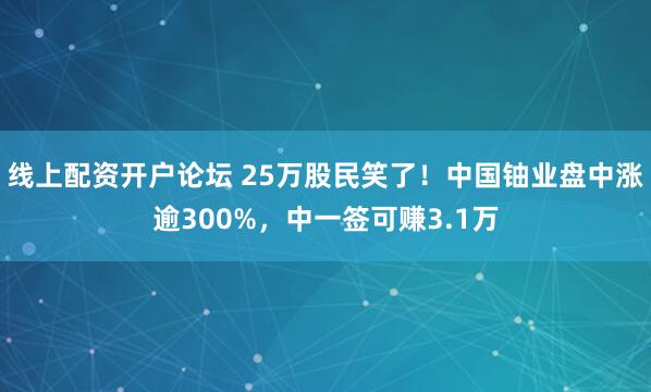 线上配资开户论坛 25万股民笑了！中国铀业盘中涨逾300%，中一签可赚3.1万