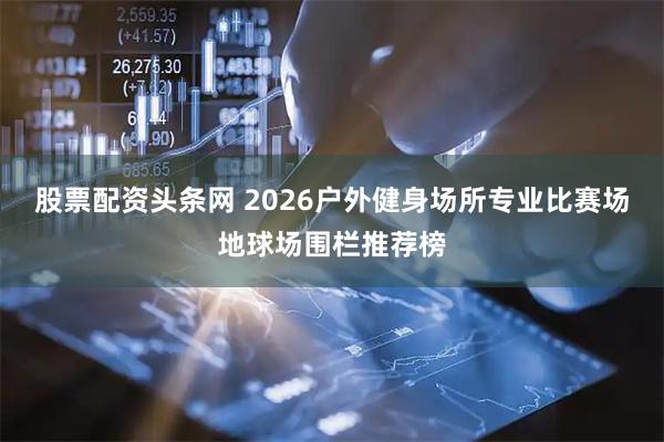 股票配资头条网 2026户外健身场所专业比赛场地球场围栏推荐榜