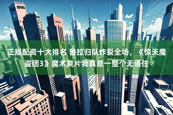 正规配资十大排名 鲁拉归队炸裂全场，《惊天魔盗团3》魔术爽片我真是一整个无语住