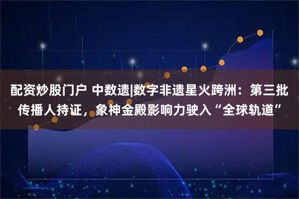 配资炒股门户 中数遗|数字非遗星火跨洲：第三批传播人持证，象神金殿影响力驶入“全球轨道”