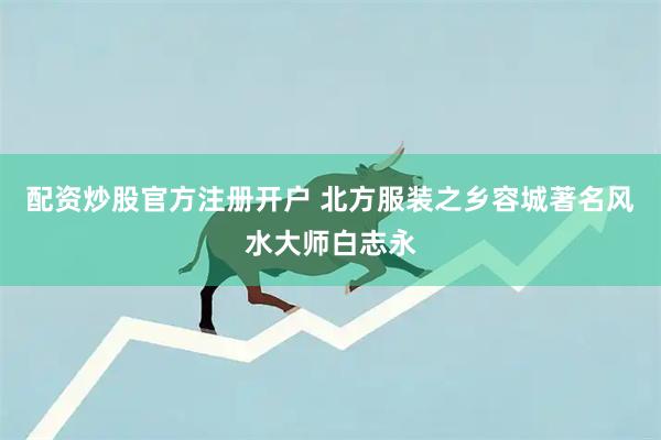 配资炒股官方注册开户 北方服装之乡容城著名风水大师白志永