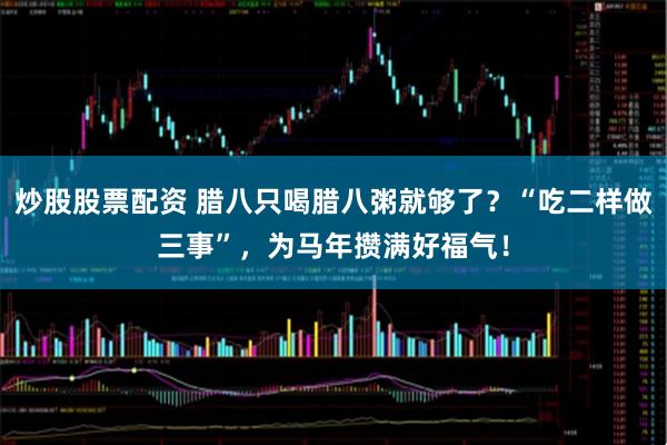 炒股股票配资 腊八只喝腊八粥就够了？“吃二样做三事”，为马年攒满好福气！