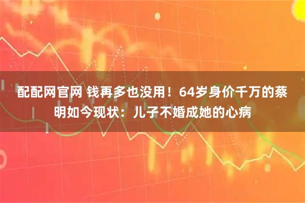 配配网官网 钱再多也没用！64岁身价千万的蔡明如今现状：儿子不婚成她的心病