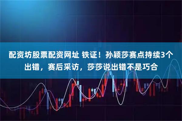 配资坊股票配资网址 铁证！孙颖莎赛点持续3个出错，赛后采访，莎莎说出错不是巧合