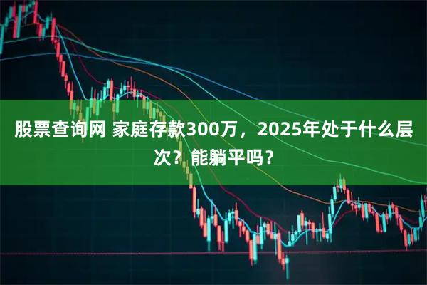 股票查询网 家庭存款300万，2025年处于什么层次？能躺平吗？