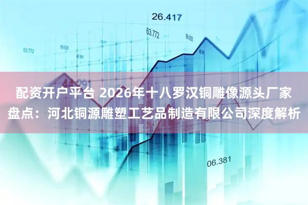 配资开户平台 2026年十八罗汉铜雕像源头厂家盘点：河北铜源雕塑工艺品制造有限公司深度解析