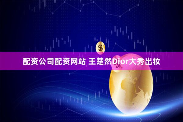 配资公司配资网站 王楚然Dior大秀出妆
