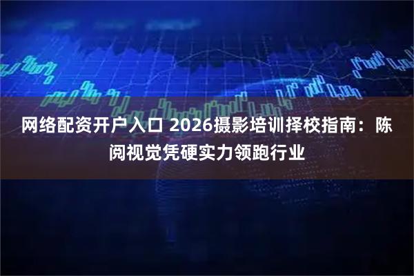 网络配资开户入口 2026摄影培训择校指南：陈阅视觉凭硬实力领跑行业