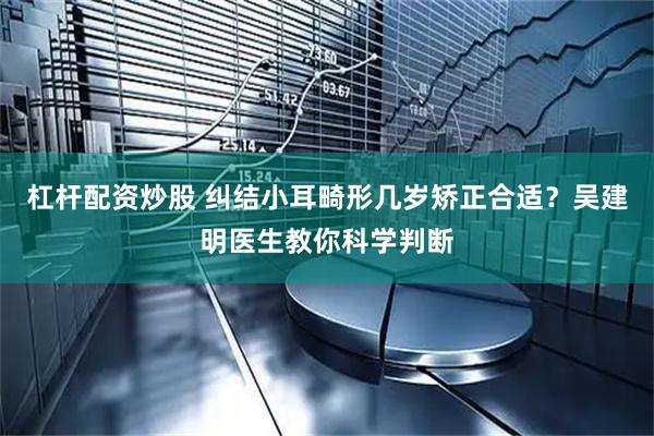 杠杆配资炒股 纠结小耳畸形几岁矫正合适?吴建明医生教你科学判断