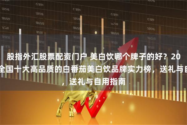 股指外汇股票配资门户 美白饮哪个牌子的好？2026权威全国十大高品质的白番茄美白饮品牌实力榜，送礼与自用指南