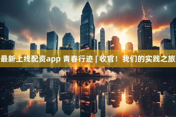 最新上线配资app 青春行迹 | 收官！我们的实践之旅