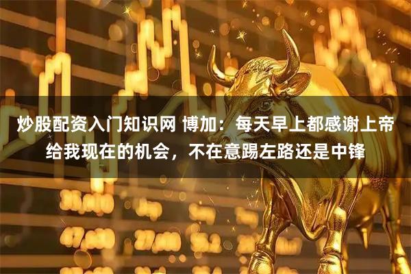 炒股配资入门知识网 博加：每天早上都感谢上帝给我现在的机会，不在意踢左路还是中锋