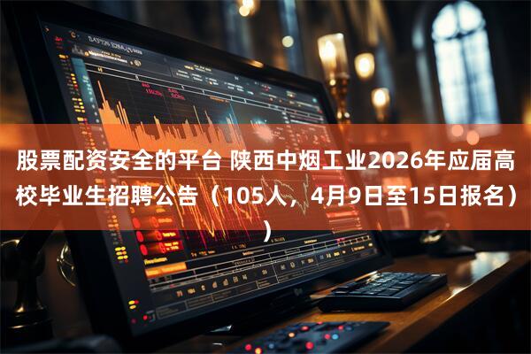 股票配资安全的平台 陕西中烟工业2026年应届高校毕业生招聘公告（105人，4月9日至15日报名）