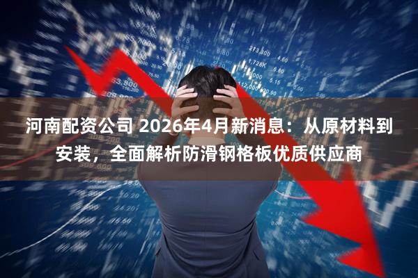 河南配资公司 2026年4月新消息：从原材料到安装，全面解析防滑钢格板优质供应商