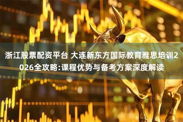浙江股票配资平台 大连新东方国际教育雅思培训2026全攻略:课程优势与备考方案深度解读