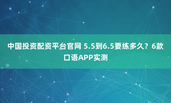 中国投资配资平台官网 5.5到6.5要练多久？6款口语APP实测