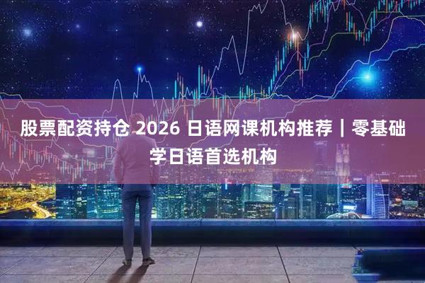 股票配资持仓 2026 日语网课机构推荐｜零基础学日语首选机构