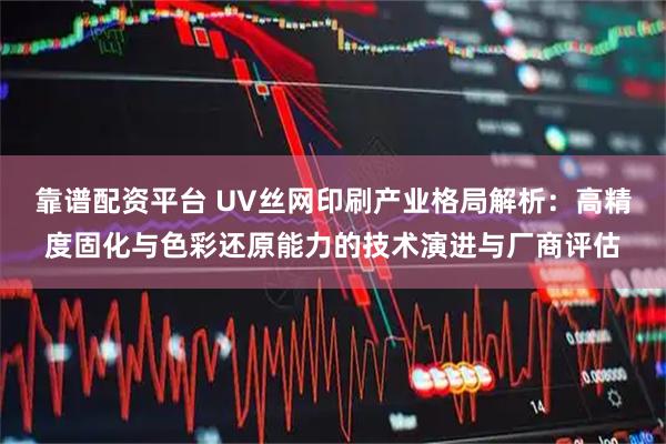 靠谱配资平台 UV丝网印刷产业格局解析：高精度固化与色彩还原能力的技术演进与厂商评估