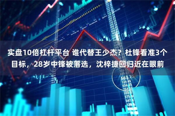 实盘10倍杠杆平台 谁代替王少杰？杜锋看准3个目标，28岁中锋被落选，沈梓捷回归近在眼前