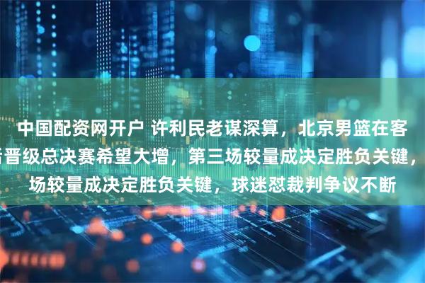 中国配资网开户 许利民老谋深算，北京男篮在客场11战平上海男篮后晋级总决赛希望大增，第三场较量成决定胜负关键，球迷怼裁判争议不断