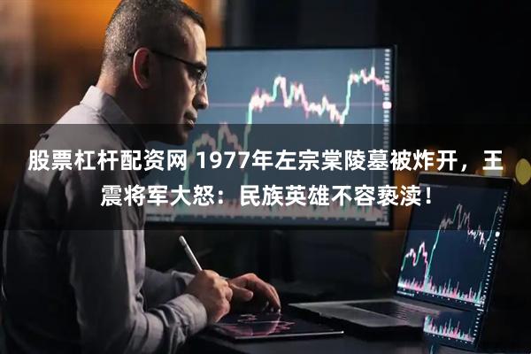 股票杠杆配资网 1977年左宗棠陵墓被炸开，王震将军大怒：民族英雄不容亵渎！