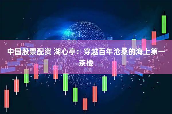 中国股票配资 湖心亭：穿越百年沧桑的海上第一茶楼
