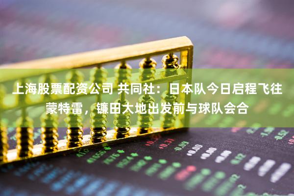 上海股票配资公司 共同社：日本队今日启程飞往蒙特雷，镰田大地出发前与球队会合