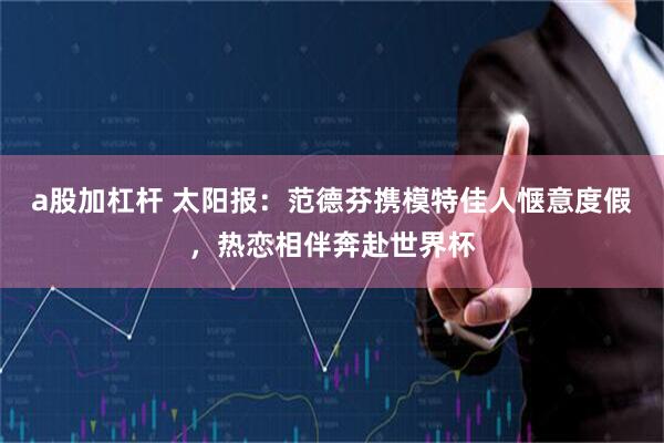 a股加杠杆 太阳报：范德芬携模特佳人惬意度假，热恋相伴奔赴世界杯