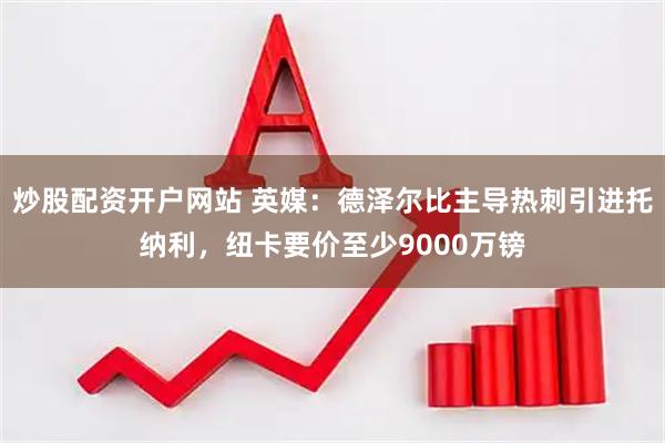 炒股配资开户网站 英媒：德泽尔比主导热刺引进托纳利，纽卡要价至少9000万镑