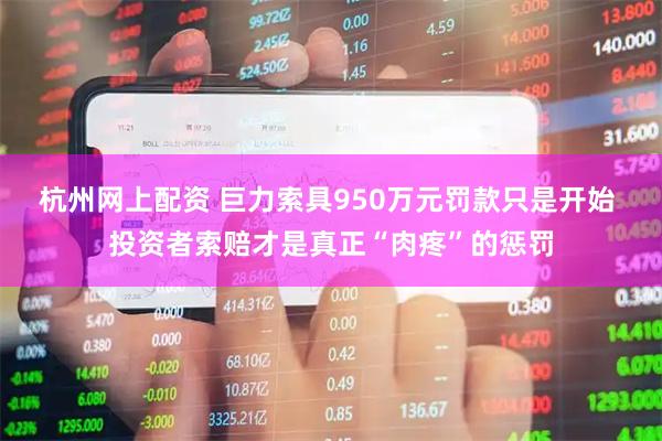 杭州网上配资 巨力索具950万元罚款只是开始 投资者索赔才是真正“肉疼”的惩罚