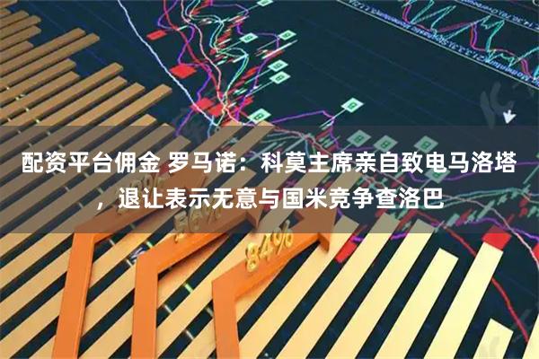 配资平台佣金 罗马诺：科莫主席亲自致电马洛塔，退让表示无意与国米竞争查洛巴