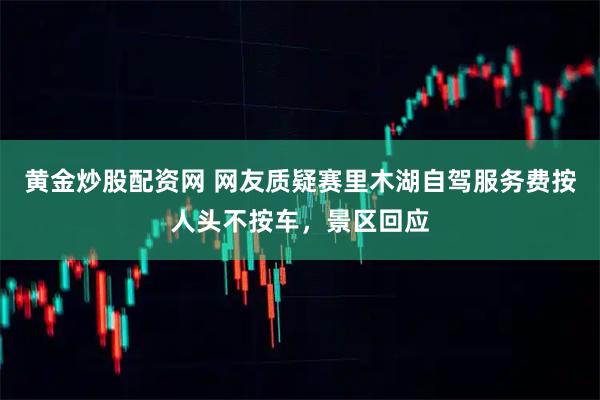 黄金炒股配资网 网友质疑赛里木湖自驾服务费按人头不按车，景区回应